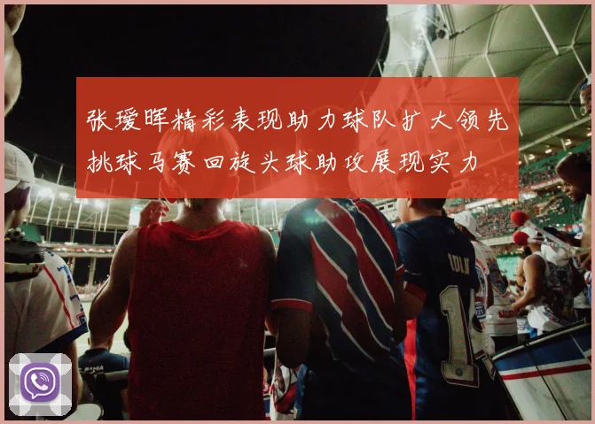 张瑷晖精彩表现助力球队扩大领先挑球马赛回旋头球助攻展现实力