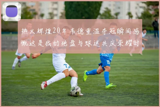 热火辉煌20年韦德重温夺冠瞬间感慨这是我的地盘与球迷共庆荣耀时刻