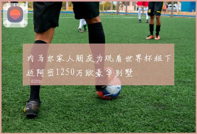 内马尔家人朋友为观看世界杯租下迈阿密1250万欧豪华别墅