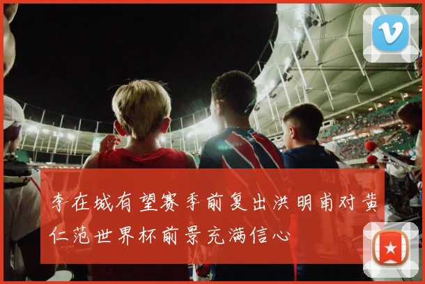 李在城有望赛季前复出洪明甫对黄仁范世界杯前景充满信心