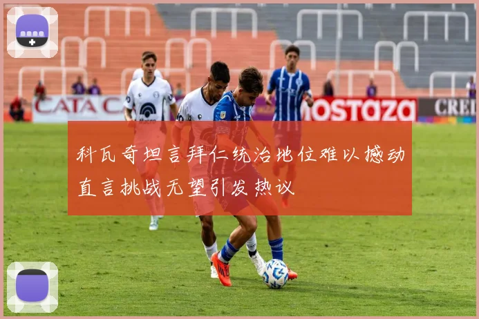 科瓦奇坦言拜仁统治地位难以撼动直言挑战无望引发热议