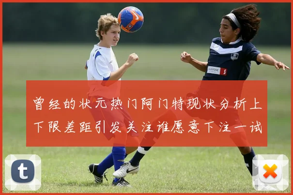 曾经的状元热门阿门特现状分析上下限差距引发关注谁愿意下注一试身手