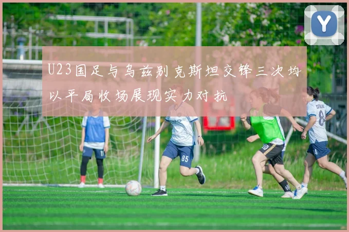 U23国足与乌兹别克斯坦交锋三次均以平局收场展现实力对抗