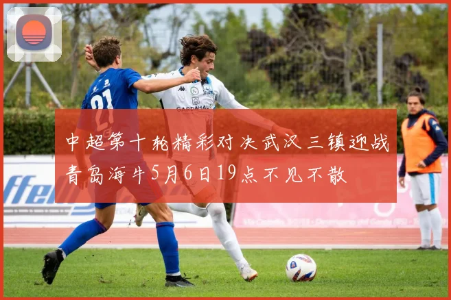 中超第十轮精彩对决武汉三镇迎战青岛海牛5月6日19点不见不散