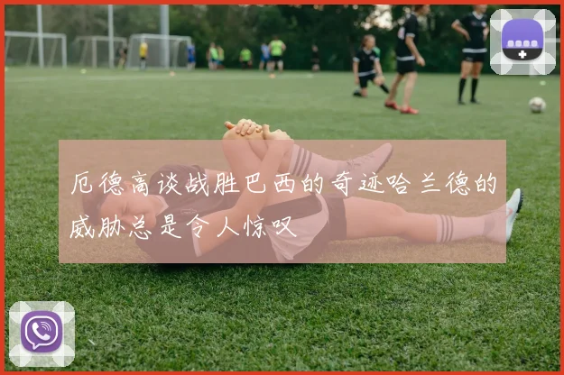 厄德高谈战胜巴西的奇迹哈兰德的威胁总是令人惊叹