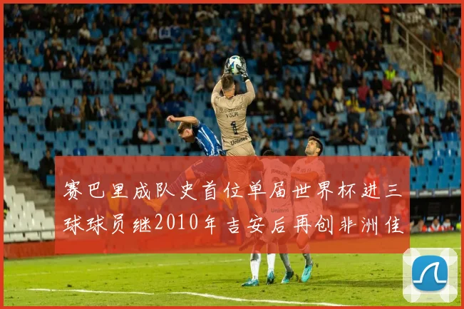 赛巴里成队史首位单届世界杯进三球球员继2010年吉安后再创非洲佳绩