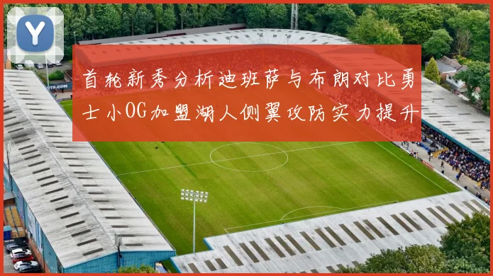 首轮新秀分析迪班萨与布朗对比勇士小OG加盟湖人侧翼攻防实力提升