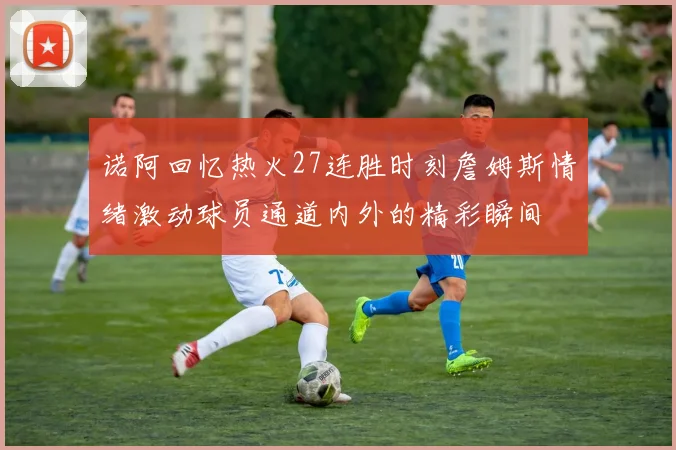 诺阿回忆热火27连胜时刻詹姆斯情绪激动球员通道内外的精彩瞬间